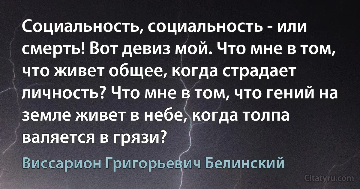 Социальность, социальность - или смерть! Вот девиз мой. Что мне в том, что живет общее, когда страдает личность? Что мне в том, что гений на земле живет в небе, когда толпа валяется в грязи? (Виссарион Григорьевич Белинский)