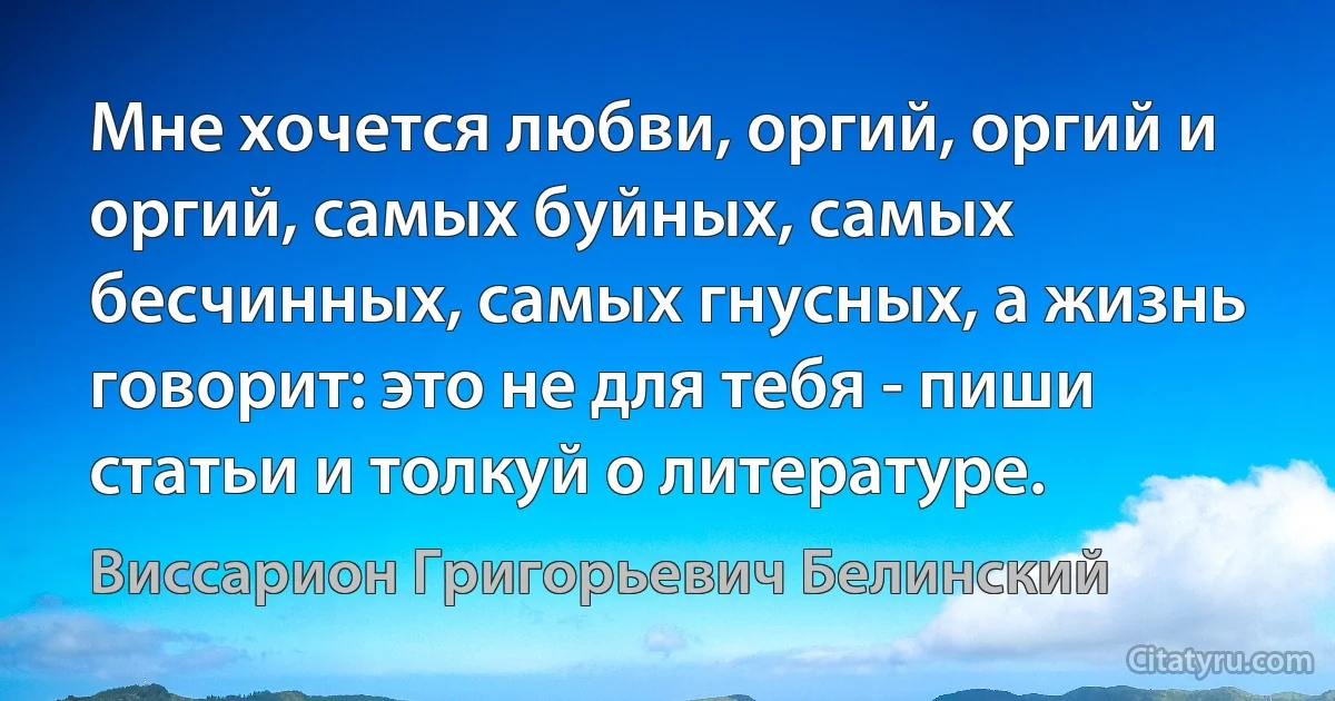 Мне хочется любви, оргий, оргий и оргий, самых буйных, самых бесчинных, самых гнусных, а жизнь говорит: это не для тебя - пиши статьи и толкуй о литературе. (Виссарион Григорьевич Белинский)