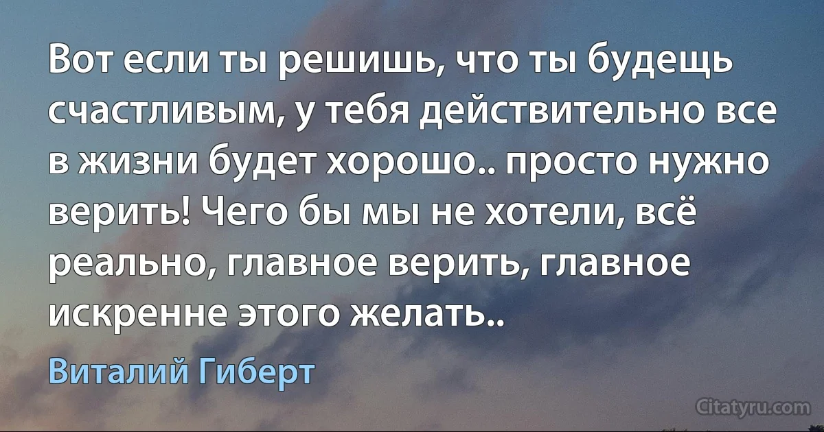 Вот если ты решишь, что ты будещь счастливым, у тебя действительно все в жизни будет хорошо.. просто нужно верить! Чего бы мы не хотели, всё реально, главное верить, главное искренне этого желать.. (Виталий Гиберт)