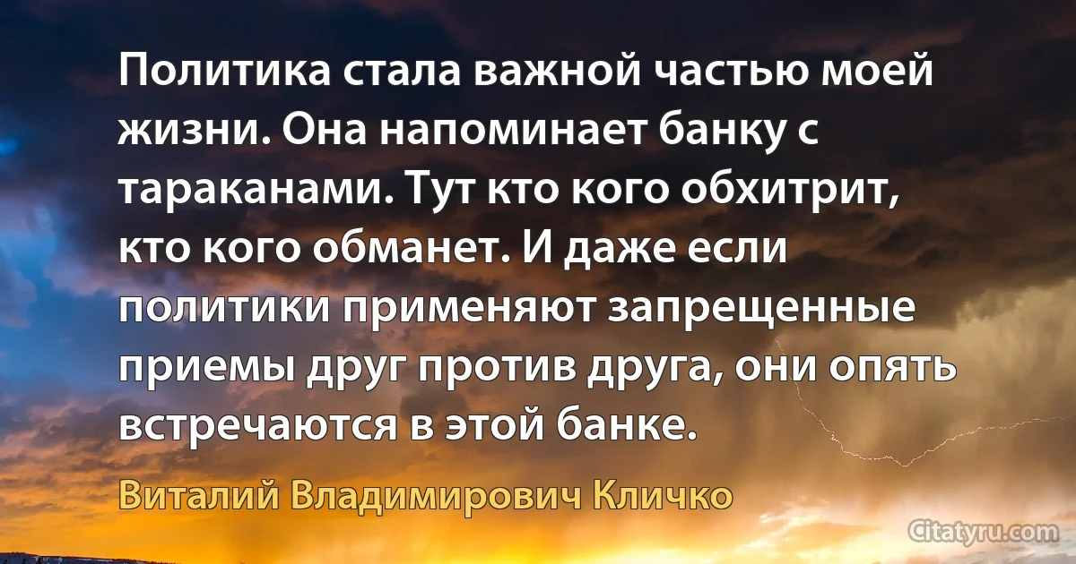 Политика стала важной частью моей жизни. Она напоминает банку с тараканами. Тут кто кого обхитрит, кто кого обманет. И даже если политики применяют запрещенные приемы друг против друга, они опять встречаются в этой банке. (Виталий Владимирович Кличко)