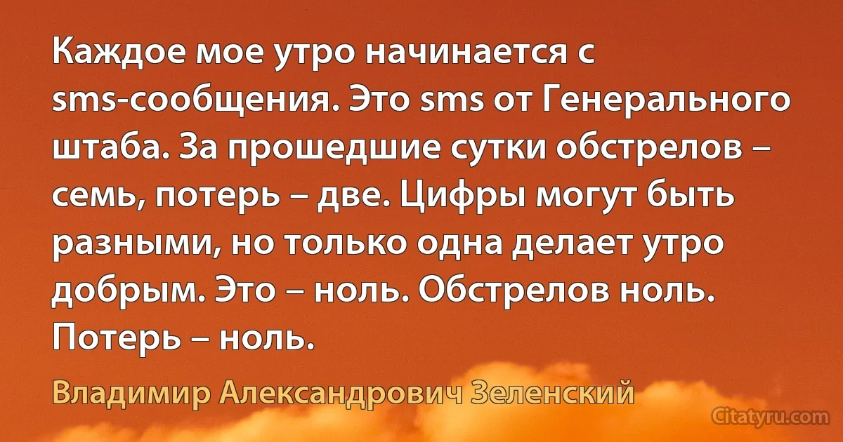 Каждое мое утро начинается с sms-сообщения. Это sms от Генерального штаба. За прошедшие сутки обстрелов – семь, потерь – две. Цифры могут быть разными, но только одна делает утро добрым. Это – ноль. Обстрелов ноль. Потерь – ноль. (Владимир Александрович Зеленский)