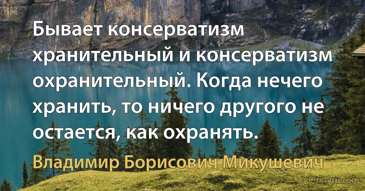 Бывает консерватизм хранительный и консерватизм охранительный. Когда нечего хранить, то ничего другого не остается, как охранять. (Владимир Борисович Микушевич)