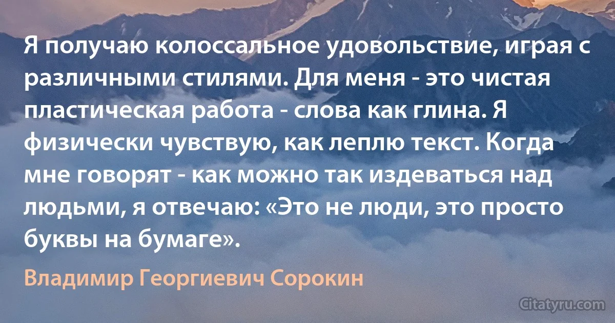 Я получаю колоссальное удовольствие, играя с различными стилями. Для меня - это чистая пластическая работа - слова как глина. Я физически чувствую, как леплю текст. Когда мне говорят - как можно так издеваться над людьми, я отвечаю: «Это не люди, это просто буквы на бумаге». (Владимир Георгиевич Сорокин)