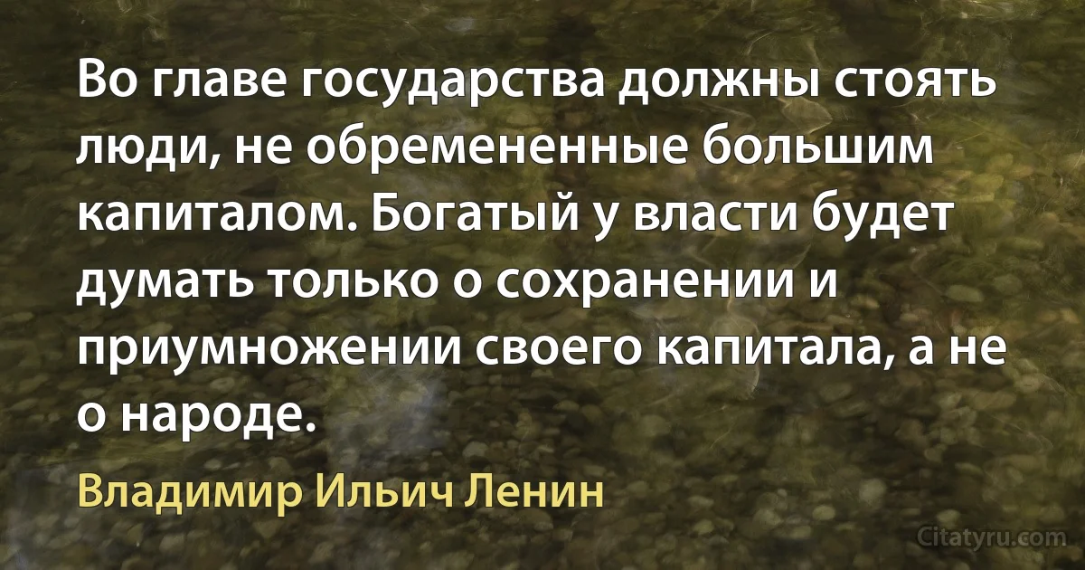 Во главе государства должны стоять люди, не обремененные большим капиталом. Богатый у власти будет думать только о сохранении и приумножении своего капитала, а не о народе. (Владимир Ильич Ленин)