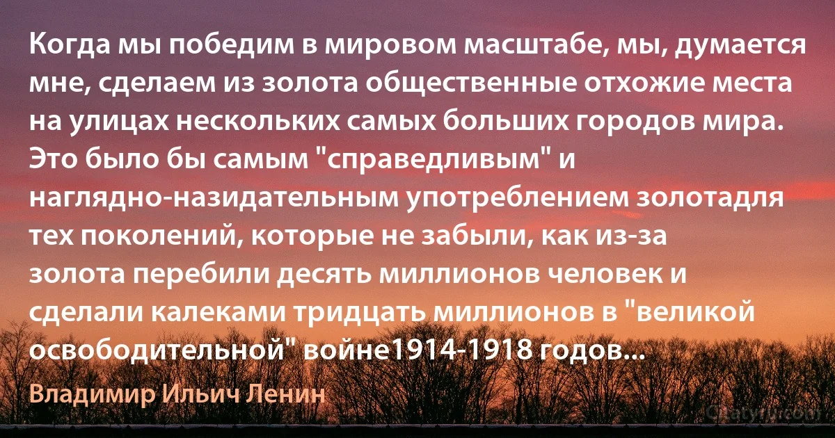 Когда мы победим в мировом масштабе, мы, думается мне, сделаем из золота общественные отхожие места на улицах нескольких самых больших городов мира. Это было бы самым "справедливым" и наглядно-назидательным употреблением золотадля тех поколений, которые не забыли, как из-за золота перебили десять миллионов человек и сделали калеками тридцать миллионов в "великой освободительной" войне1914-1918 годов... (Владимир Ильич Ленин)