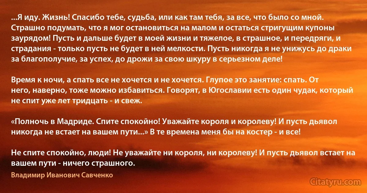 ...Я иду. Жизнь! Спасибо тебе, судьба, или как там тебя, за все, что было со мной. Страшно подумать, что я мог остановиться на малом и остаться стригущим купоны заурядом! Пусть и дальше будет в моей жизни и тяжелое, в страшное, и передряги, и страдания - только пусть не будет в ней мелкости. Пусть никогда я не унижусь до драки за благополучие, за успех, до дрожи за свою шкуру в серьезном деле!

Время к ночи, а спать все не хочется и не хочется. Глупое это занятие: спать. От него, наверно, тоже можно избавиться. Говорят, в Югославии есть один чудак, который не спит уже лет тридцать - и свеж.

«Полночь в Мадриде. Спите спокойно! Уважайте короля и королеву! И пусть дьявол никогда не встает на вашем пути...» В те времена меня бы на костер - и все!

Не спите спокойно, люди! Не уважайте ни короля, ни королеву! И пусть дьявол встает на вашем пути - ничего страшного. (Владимир Иванович Савченко)