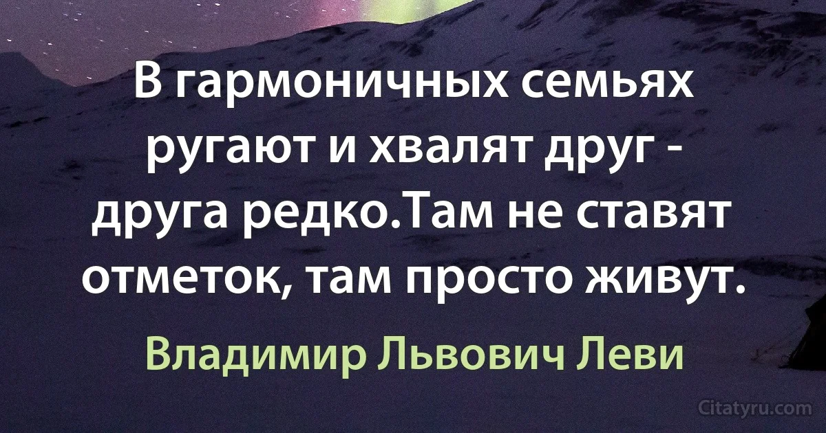 В гармоничных семьях ругают и хвалят друг - друга редко.Там не ставят отметок, там просто живут. (Владимир Львович Леви)