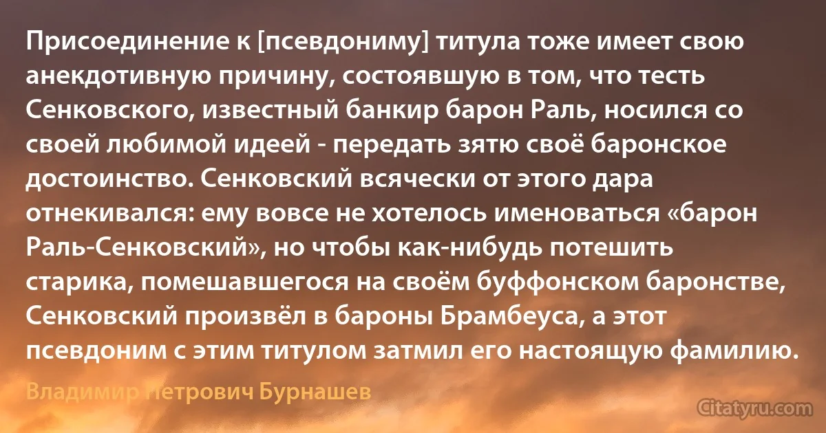 Присоединение к [псевдониму] титула тоже имеет свою анекдотивную причину, состоявшую в том, что тесть Сенковского, известный банкир барон Раль, носился со своей любимой идеей - передать зятю своё баронское достоинство. Сенковский всячески от этого дара отнекивался: ему вовсе не хотелось именоваться «барон Раль-Сенковский», но чтобы как-нибудь потешить старика, помешавшегося на своём буффонском баронстве, Сенковский произвёл в бароны Брамбеуса, а этот псевдоним с этим титулом затмил его настоящую фамилию. (Владимир Петрович Бурнашев)