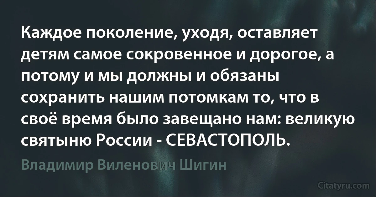 Каждое поколение, уходя, оставляет детям самое сокровенное и дорогое, а потому и мы должны и обязаны сохранить нашим потомкам то, что в своё время было завещано нам: великую святыню России - СЕВАСТОПОЛЬ. (Владимир Виленович Шигин)