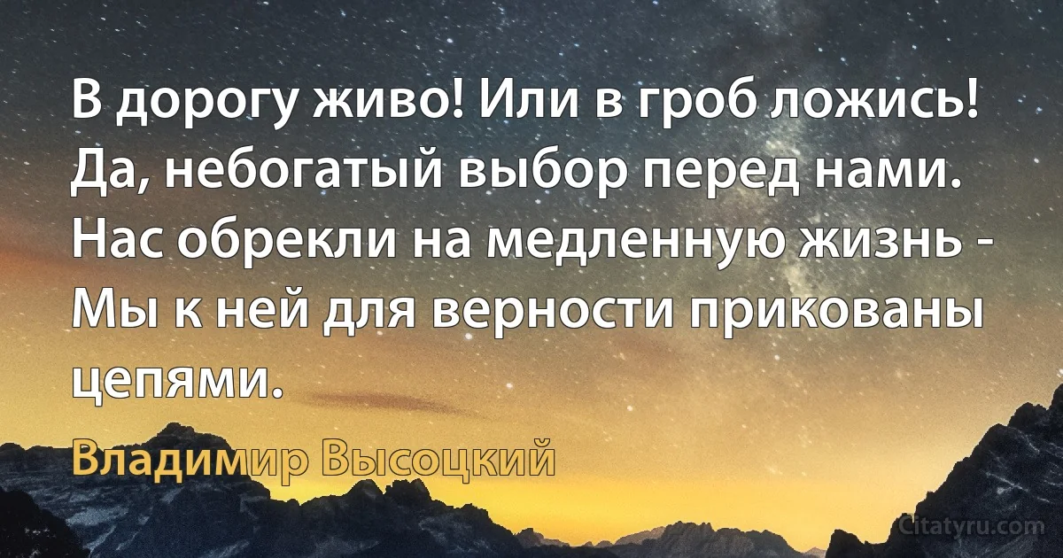 В дорогу живо! Или в гроб ложись!
Да, небогатый выбор перед нами.
Нас обрекли на медленную жизнь -
Мы к ней для верности прикованы цепями. (Владимир Высоцкий)