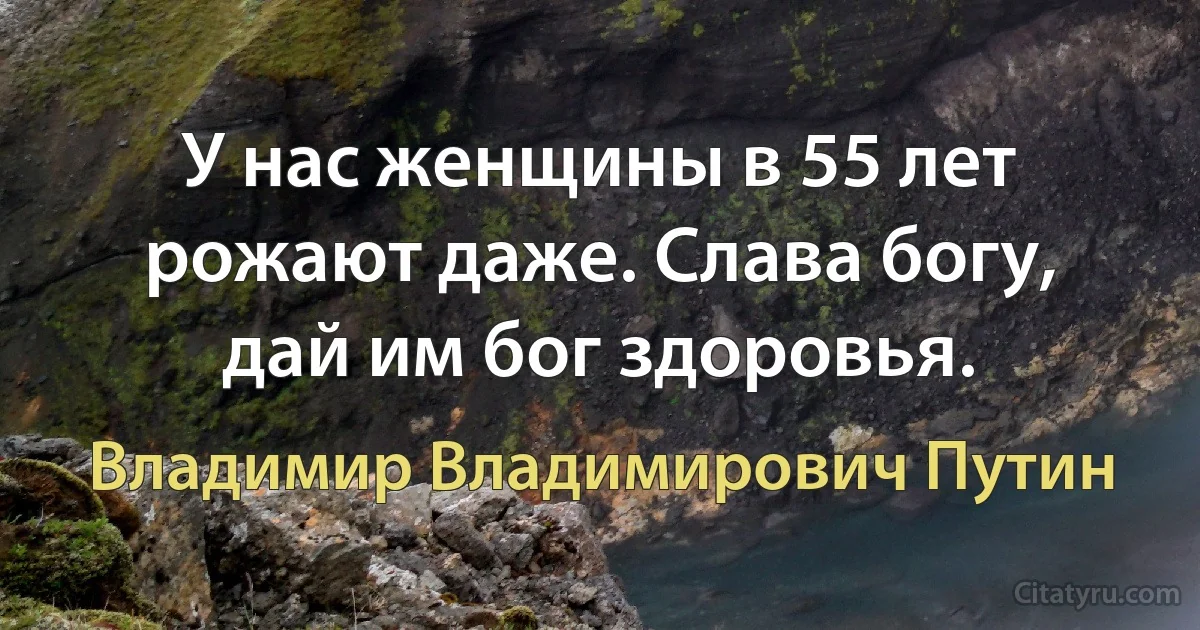 У нас женщины в 55 лет рожают даже. Слава богу, дай им бог здоровья. (Владимир Владимирович Путин)