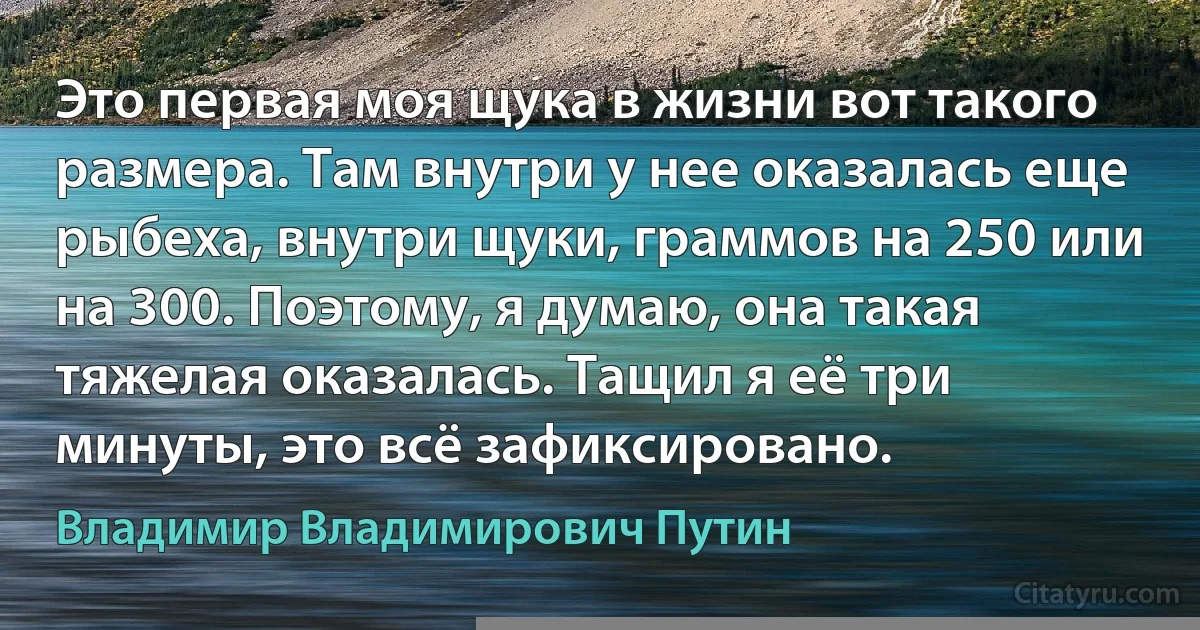 Это первая моя щука в жизни вот такого размера. Там внутри у нее оказалась еще рыбеха, внутри щуки, граммов на 250 или на 300. Поэтому, я думаю, она такая тяжелая оказалась. Тащил я её три минуты, это всё зафиксировано. (Владимир Владимирович Путин)