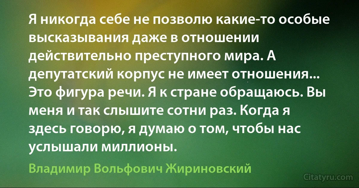 Я никогда себе не позволю какие-то особые высказывания даже в отношении действительно преступного мира. А депутатский корпус не имеет отношения... Это фигура речи. Я к стране обращаюсь. Вы меня и так слышите сотни раз. Когда я здесь говорю, я думаю о том, чтобы нас услышали миллионы. (Владимир Вольфович Жириновский)