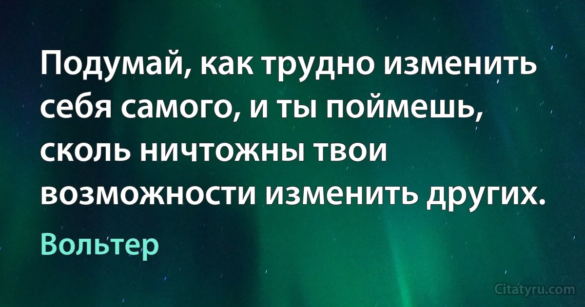 Подумай, как трудно изменить себя самого, и ты поймешь, сколь ничтожны твои возможности изменить других. (Вольтер)