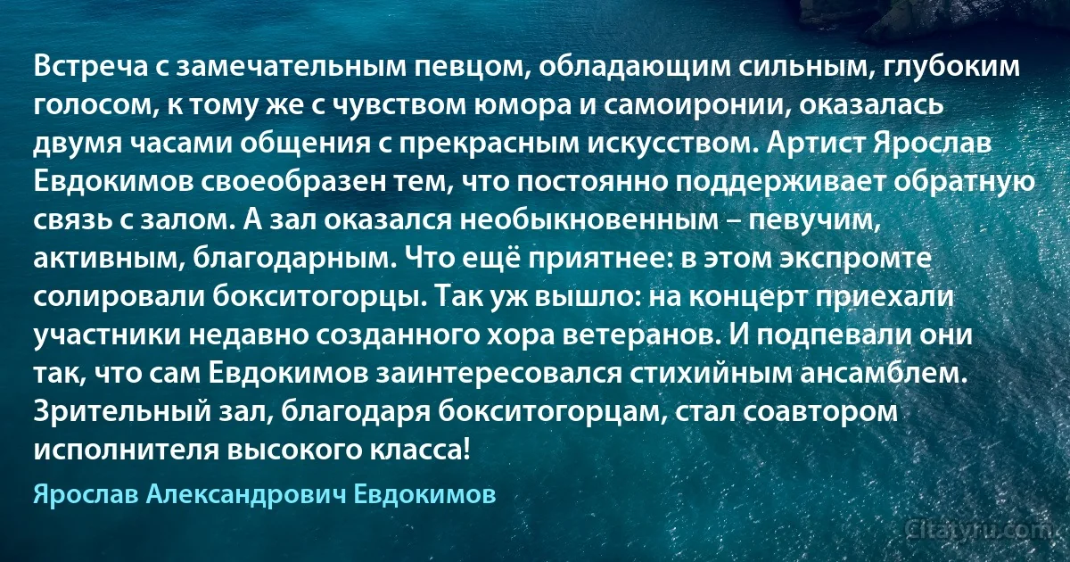 Встреча с замечательным певцом, обладающим сильным, глубоким голосом, к тому же с чувством юмора и самоиронии, оказалась двумя часами общения с прекрасным искусством. Артист Ярослав Евдокимов своеобразен тем, что постоянно поддерживает обратную связь с залом. А зал оказался необыкновенным – певучим, активным, благодарным. Что ещё приятнее: в этом экспромте солировали бокситогорцы. Так уж вышло: на концерт приехали участники недавно созданного хора ветеранов. И подпевали они так, что сам Евдокимов заинтересовался стихийным ансамблем. Зрительный зал, благодаря бокситогорцам, стал соавтором исполнителя высокого класса! (Ярослав Александрович Евдокимов)