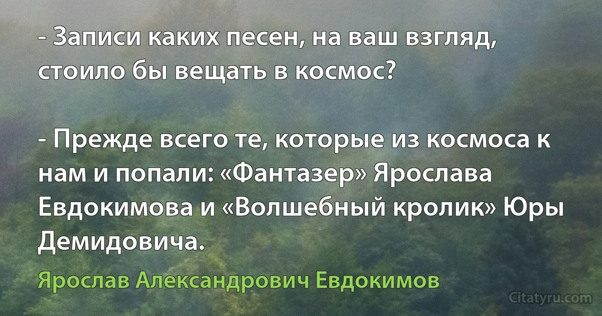 - Записи каких песен, на ваш взгляд, стоило бы вещать в космос?

- Прежде всего те, которые из космоса к нам и попали: «Фантазер» Ярослава Евдокимова и «Волшебный кролик» Юры Демидовича. (Ярослав Александрович Евдокимов)