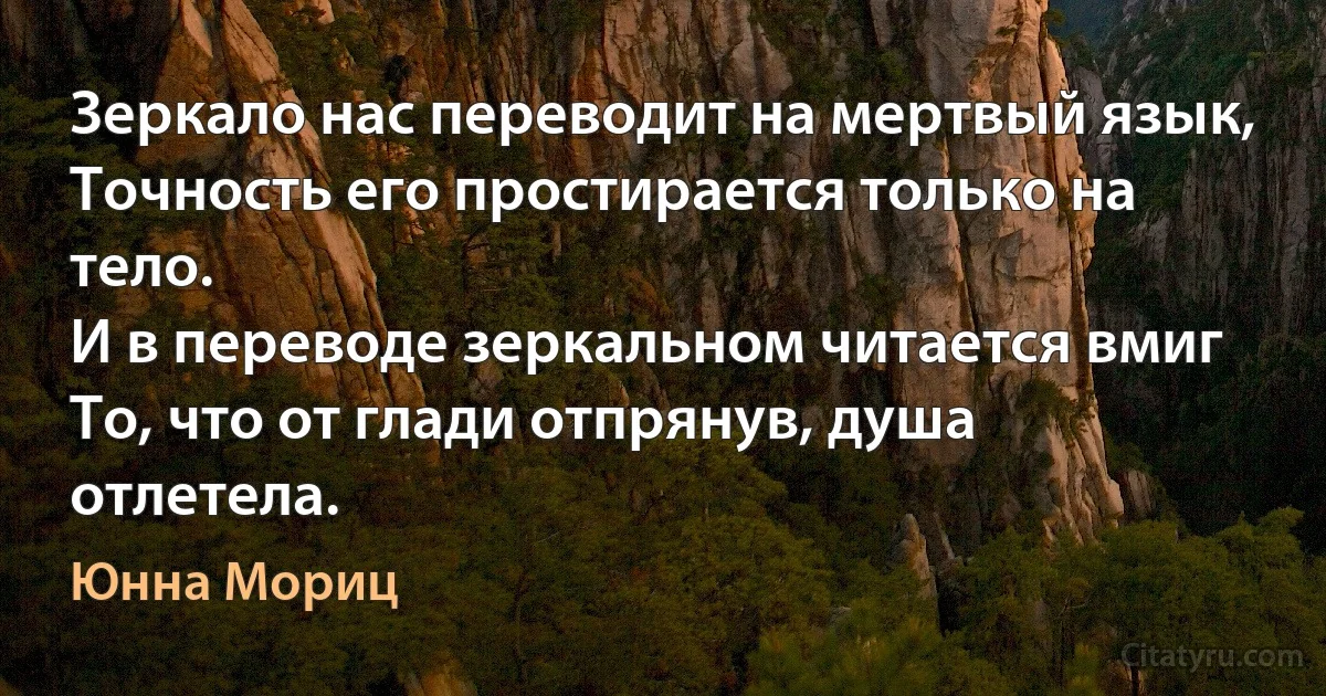 Зеркало нас переводит на мертвый язык,
Точность его простирается только на тело.
И в переводе зеркальном читается вмиг
То, что от глади отпрянув, душа отлетела. (Юнна Мориц)