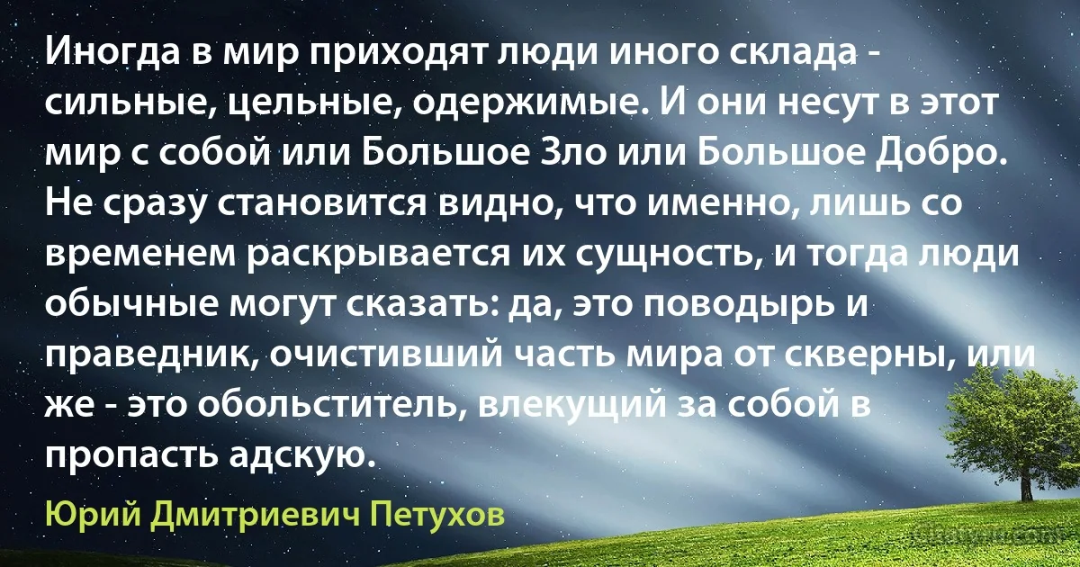 Иногда в мир приходят люди иного склада - сильные, цельные, одержимые. И они несут в этот мир с собой или Большое Зло или Большое Добро. Не сразу становится видно, что именно, лишь со временем раскрывается их сущность, и тогда люди обычные могут сказать: да, это поводырь и праведник, очистивший часть мира от скверны, или же - это обольститель, влекущий за собой в пропасть адскую. (Юрий Дмитриевич Петухов)