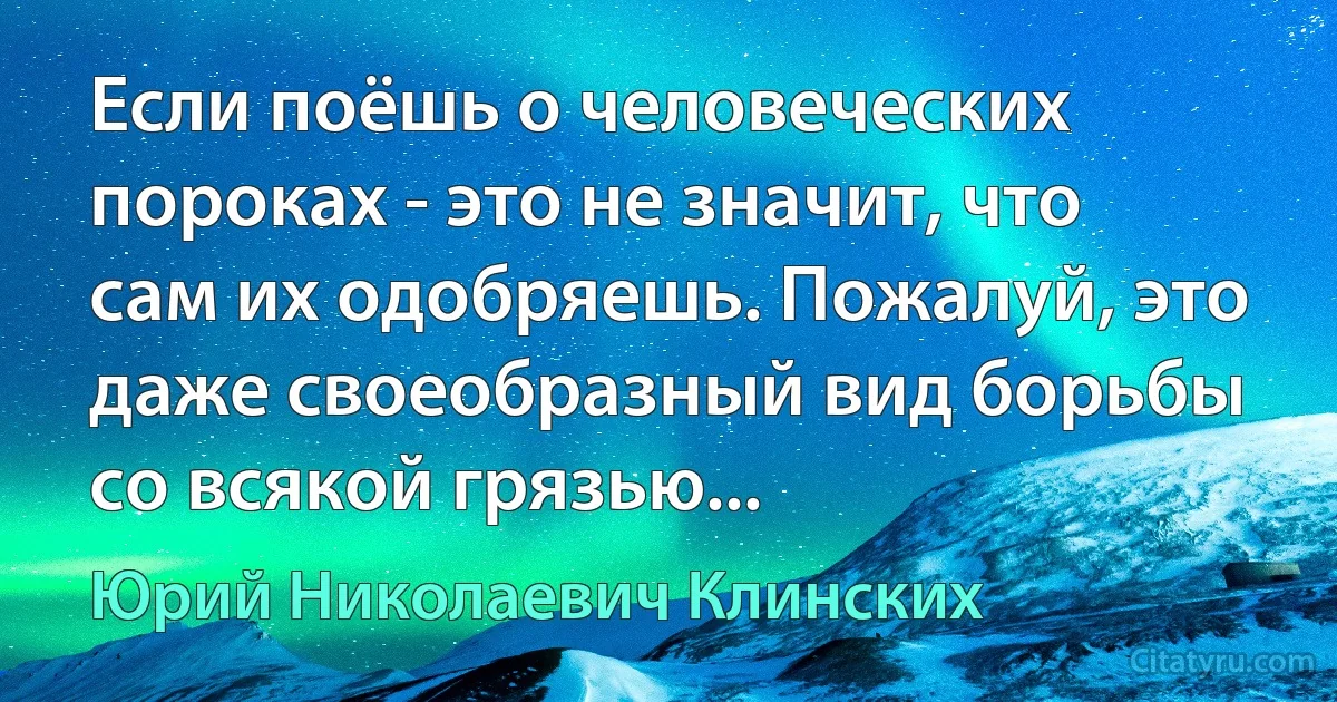 Если поёшь о человеческих пороках - это не значит, что сам их одобряешь. Пожалуй, это даже своеобразный вид борьбы со всякой грязью... (Юрий Николаевич Клинских)