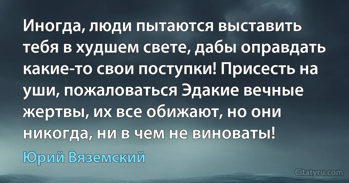 Иногда, люди пытаются выставить тебя в худшем свете, дабы оправдать какие-то свои поступки! Присесть на уши, пожаловаться Эдакие вечные жертвы, их все обижают, но они никогда, ни в чем не виноваты! (Юрий Вяземский)