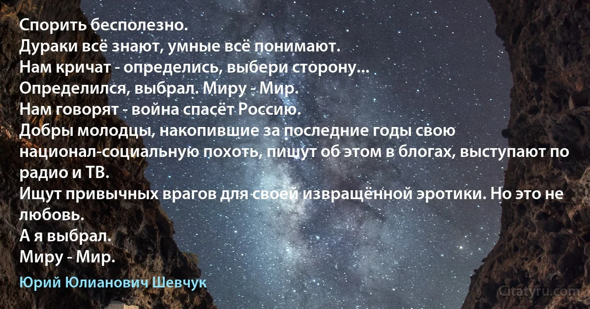 Спорить бесполезно.
Дураки всё знают, умные всё понимают.
Нам кричат - определись, выбери сторону...
Определился, выбрал. Миру - Мир.
Нам говорят - война спасёт Россию.
Добры молодцы, накопившие за последние годы свою национал-социальную похоть, пишут об этом в блогах, выступают по радио и ТВ.
Ищут привычных врагов для своей извращённой эротики. Но это не любовь.
А я выбрал.
Миру - Мир. (Юрий Юлианович Шевчук)