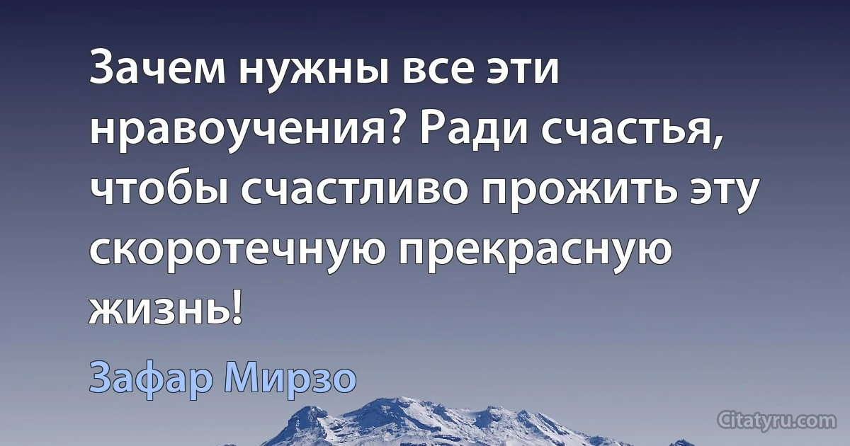 Зачем нужны все эти нравоучения? Ради счастья, чтобы счастливо прожить эту скоротечную прекрасную жизнь! (Зафар Мирзо)