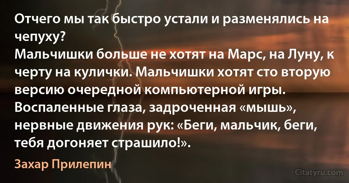 Отчего мы так быстро устали и разменялись на чепуху?
Мальчишки больше не хотят на Марс, на Луну, к черту на кулички. Мальчишки хотят сто вторую версию очередной компьютерной игры. Воспаленные глаза, задроченная «мышь», нервные движения рук: «Беги, мальчик, беги, тебя догоняет страшило!». (Захар Прилепин)