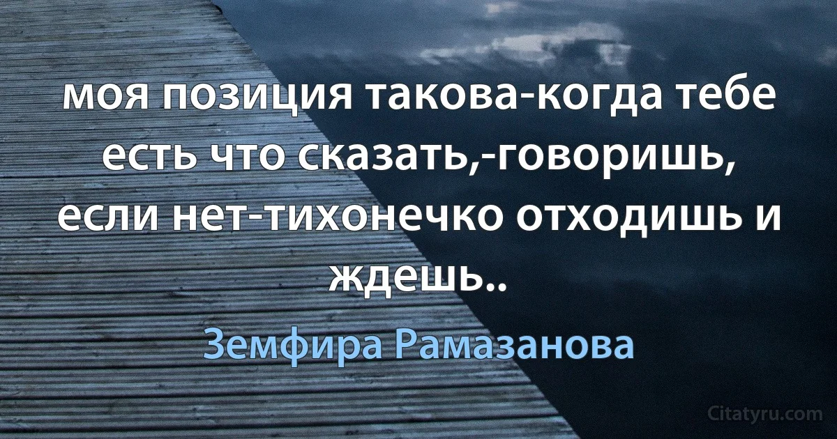 моя позиция такова-когда тебе есть что сказать,-говоришь, если нет-тихонечко отходишь и ждешь.. (Земфира Рамазанова)