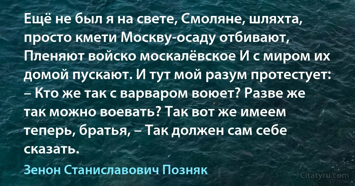 Ещё не был я на свете, Смоляне, шляхта, просто кмети Москву-осаду отбивают, Пленяют войско москалёвское И с миром их домой пускают. И тут мой разум протестует: – Кто же так с варваром воюет? Разве же так можно воевать? Так вот же имеем теперь, братья, – Так должен сам себе сказать. (Зенон Станиславович Позняк)