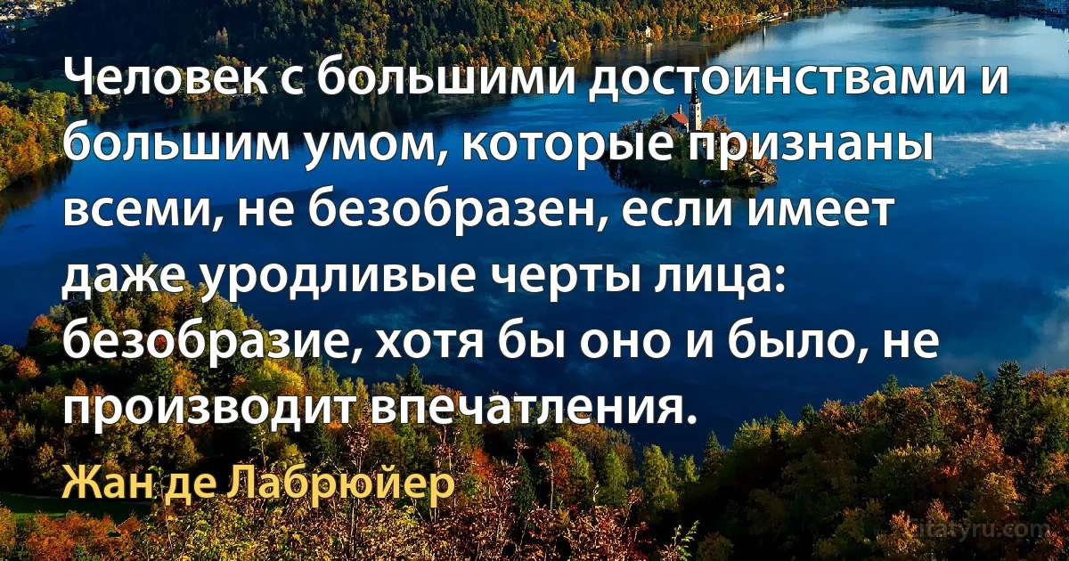 Человек с большими достоинствами и большим умом, которые признаны всеми, не безобразен, если имеет даже уродливые черты лица: безобразие, хотя бы оно и было, не производит впечатления. (Жан де Лабрюйер)