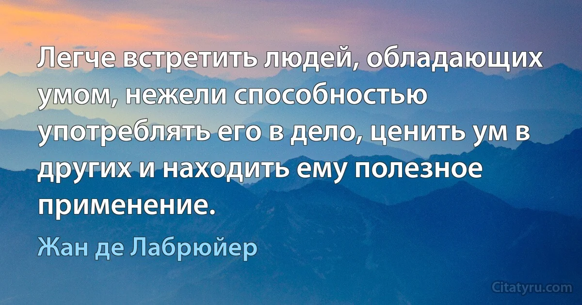 Легче встретить людей, обладающих умом, нежели способностью употреблять его в дело, ценить ум в других и находить ему полезное применение. (Жан де Лабрюйер)