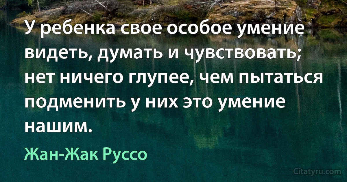 У ребенка свое особое умение видеть, думать и чувствовать; нет ничего глупее, чем пытаться подменить у них это умение нашим. (Жан-Жак Руссо)