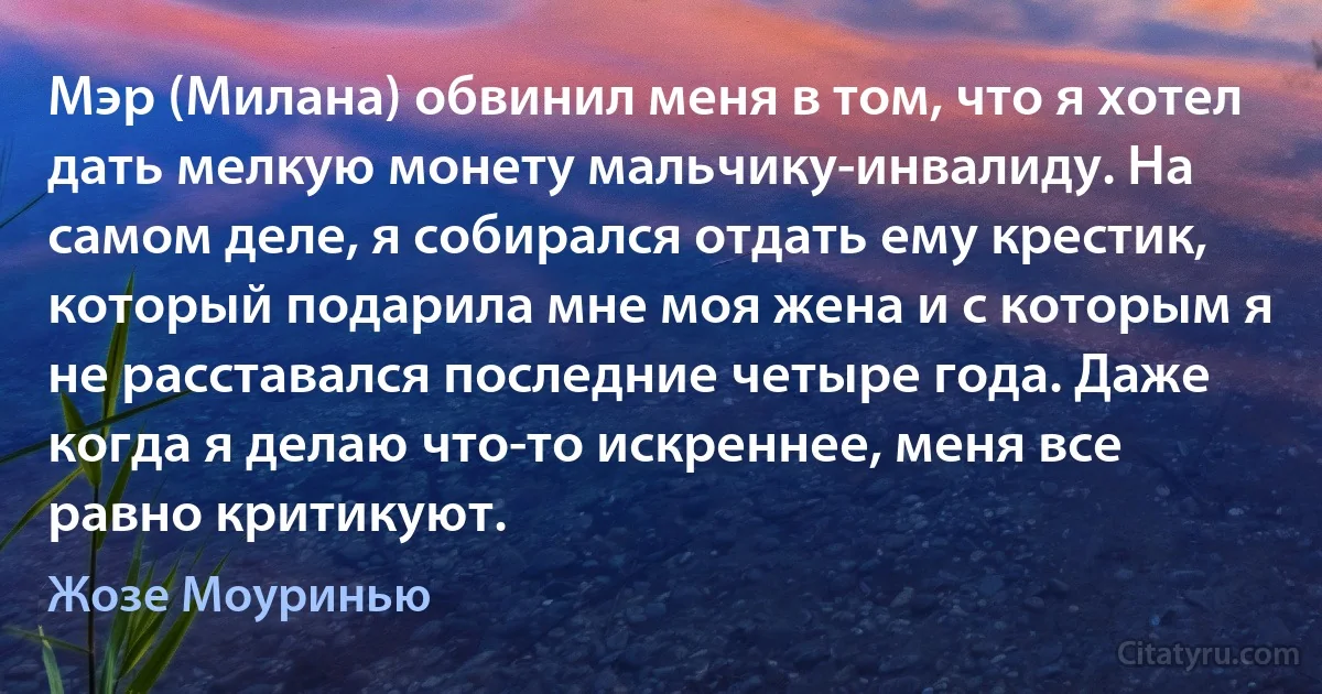 Мэр (Милана) обвинил меня в том, что я хотел дать мелкую монету мальчику-инвалиду. На самом деле, я собирался отдать ему крестик, который подарила мне моя жена и с которым я не расставался последние четыре года. Даже когда я делаю что-то искреннее, меня все равно критикуют. (Жозе Моуринью)