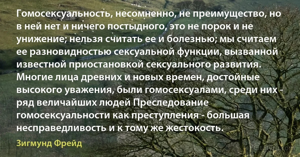 Гомосексуальность, несомненно, не преимущество, но в ней нет и ничего постыдного, это не порок и не унижение; нельзя считать ее и болезнью; мы считаем ее разновидностью сексуальной функции, вызванной известной приостановкой сексуального развития. Многие лица древних и новых времен, достойные высокого уважения, были гомосексуалами, среди них - ряд величайших людей Преследование гомосексуальности как преступления - большая несправедливость и к тому же жестокость. (Зигмунд Фрейд)