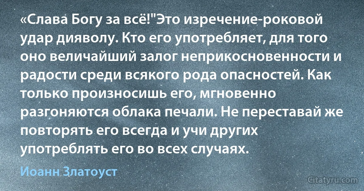 «Слава Богу за всё!"Это изречение-роковой удар дияволу. Кто его употребляет, для того оно величайший залог неприкосновенности и радости среди всякого рода опасностей. Как только произносишь его, мгновенно разгоняются облака печали. Не переставай же повторять его всегда и учи других употреблять его во всех случаях. (Иоанн Златоуст)