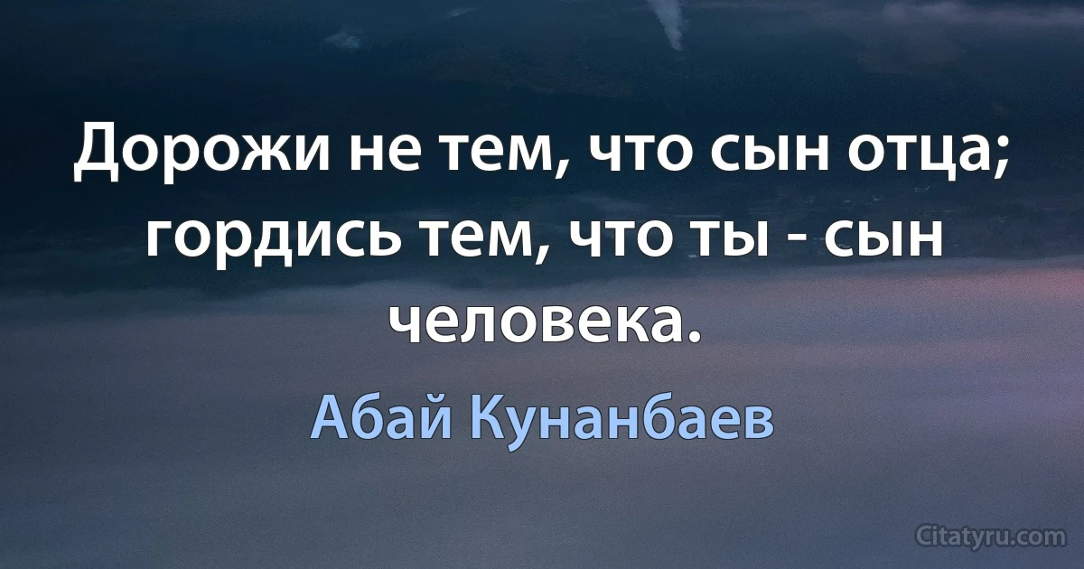 Дорожи не тем, что сын отца; гордись тем, что ты - сын человека. (Абай Кунанбаев)