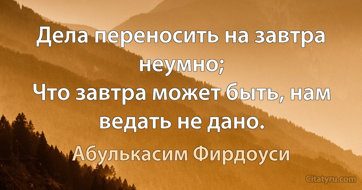 Дела переносить на завтра неумно;
Что завтра может быть, нам ведать не дано. (Абулькасим Фирдоуси)