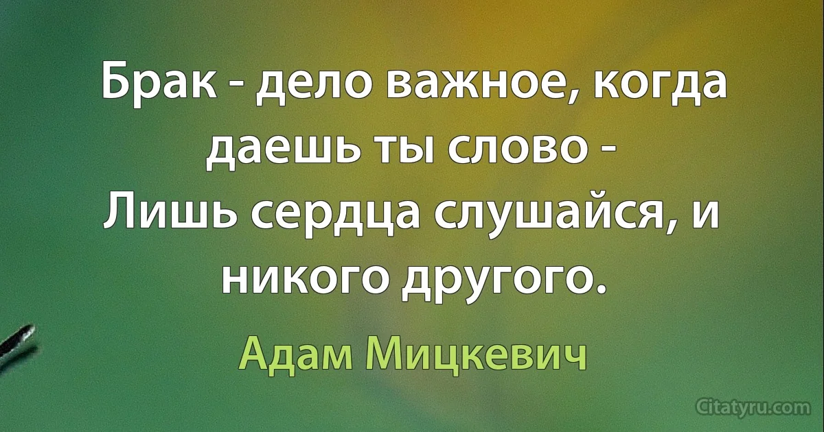 Брак - дело важное, когда даешь ты слово -
Лишь сердца слушайся, и никого другого. (Адам Мицкевич)