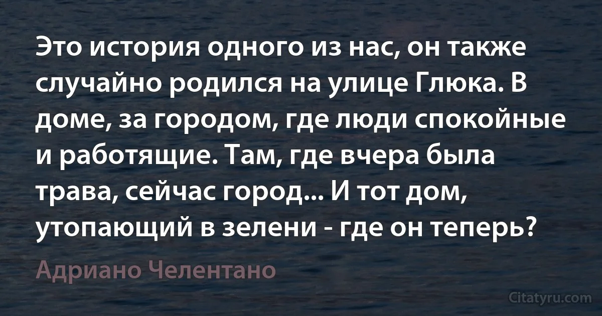 Это история одного из нас, он также случайно родился на улице Глюка. В доме, за городом, где люди спокойные и работящие. Там, где вчера была трава, сейчас город... И тот дом, утопающий в зелени - где он теперь? (Адриано Челентано)