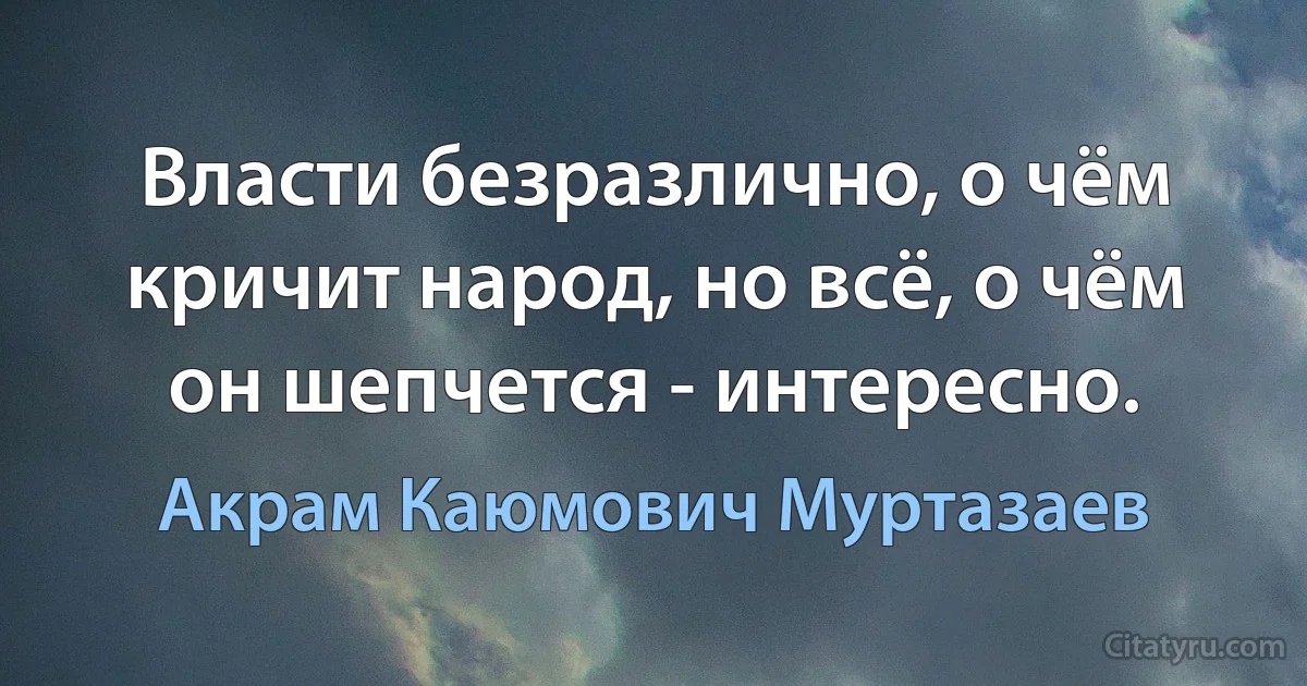 Власти безразлично, о чём кричит народ, но всё, о чём он шепчется - интересно. (Акрам Каюмович Муртазаев)