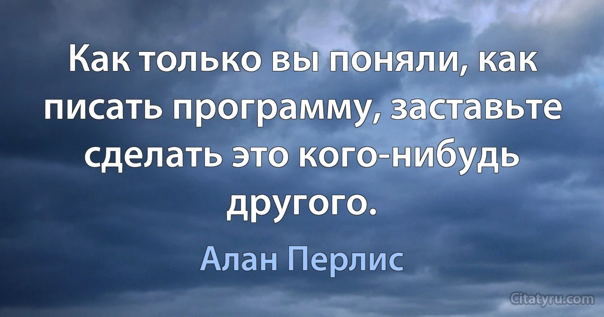 Как только вы поняли, как писать программу, заставьте сделать это кого-нибудь другого. (Алан Перлис)