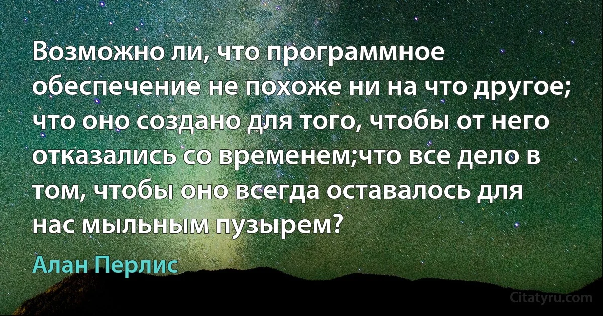 Возможно ли, что программное обеспечение не похоже ни на что другое; что оно создано для того, чтобы от него отказались со временем;что все дело в том, чтобы оно всегда оставалось для нас мыльным пузырем? (Алан Перлис)