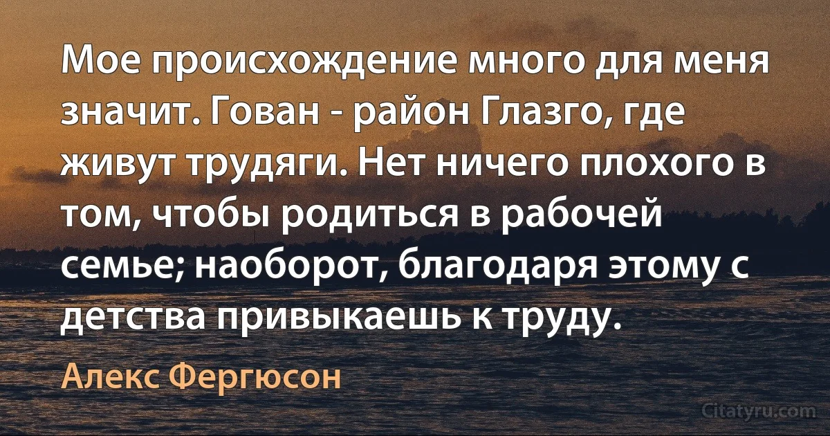 Мое происхождение много для меня значит. Гован - район Глазго, где живут трудяги. Нет ничего плохого в том, чтобы родиться в рабочей семье; наоборот, благодаря этому с детства привыкаешь к труду. (Алекс Фергюсон)