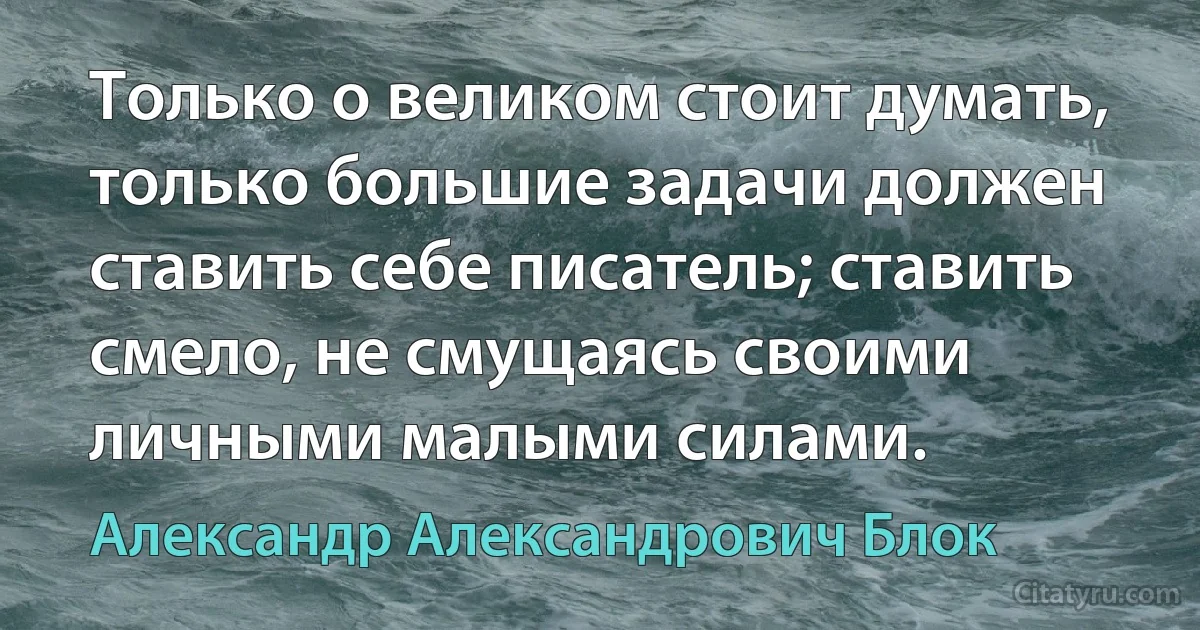 Только о великом стоит думать, только большие задачи должен ставить себе писатель; ставить смело, не смущаясь своими личными малыми силами. (Александр Александрович Блок)