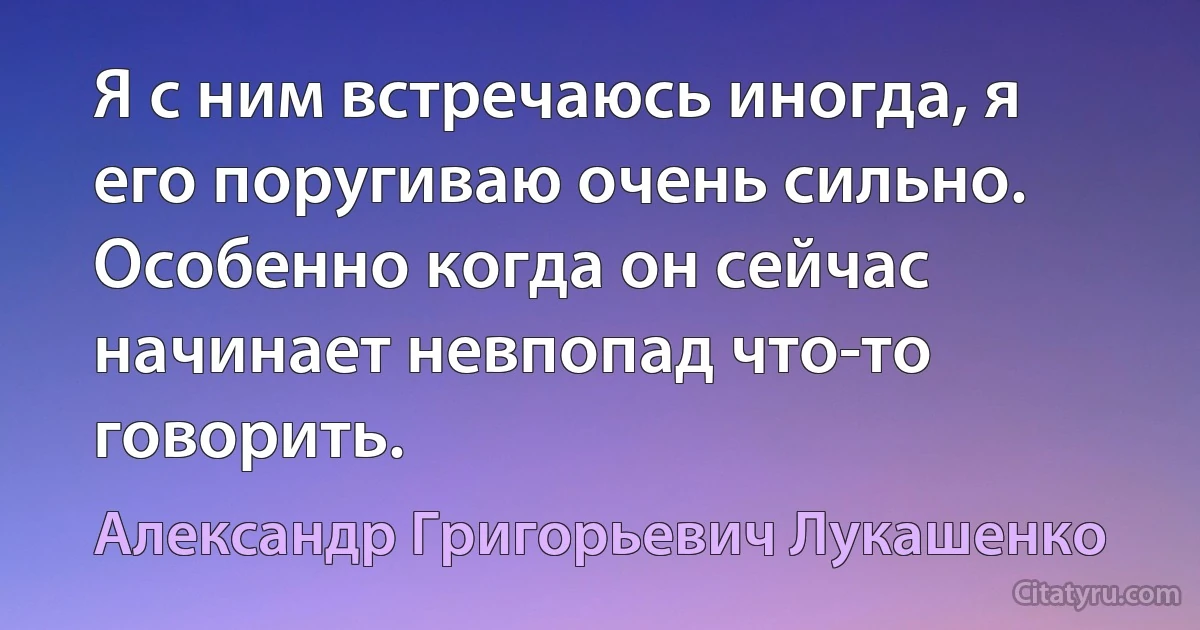 Я с ним встречаюсь иногда, я его поругиваю очень сильно. Особенно когда он сейчас начинает невпопад что-то говорить. (Александр Григорьевич Лукашенко)