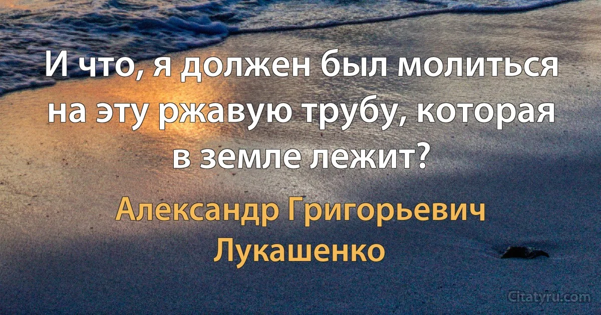 И что, я должен был молиться на эту ржавую трубу, которая в земле лежит? (Александр Григорьевич Лукашенко)