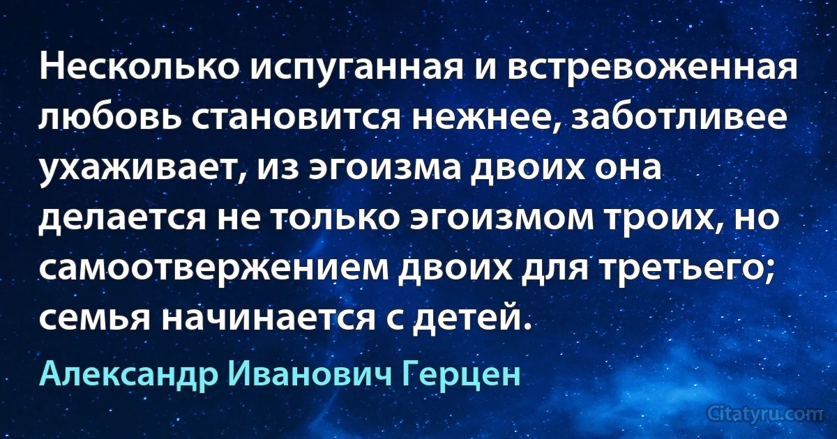 Несколько испуганная и встревоженная любовь становится нежнее, заботливее ухаживает, из эгоизма двоих она делается не только эгоизмом троих, но самоотвержением двоих для третьего; семья начинается с детей. (Александр Иванович Герцен)