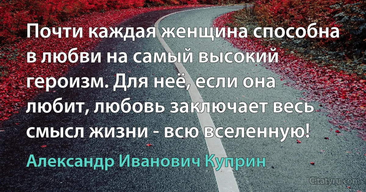 Почти каждая женщина способна в любви на самый высокий героизм. Для неё, если она любит, любовь заключает весь смысл жизни - всю вселенную! (Александр Иванович Куприн)