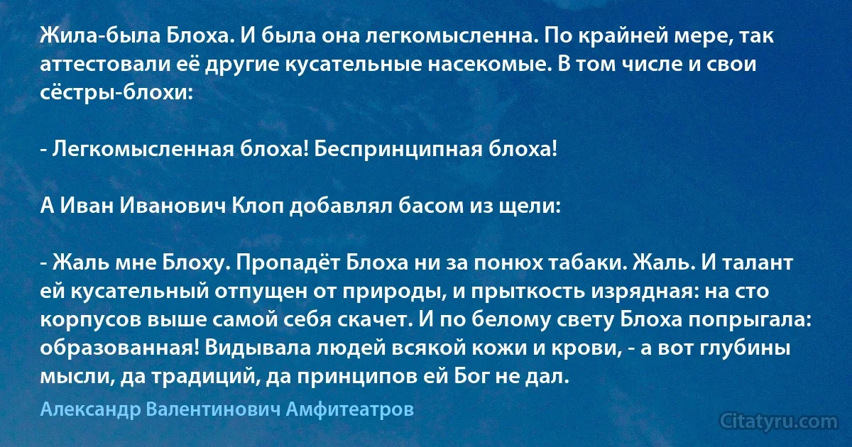 Жила-была Блоха. И была она легкомысленна. По крайней мере, так аттестовали её другие кусательные насекомые. В том числе и свои сёстры-блохи:

- Легкомысленная блоха! Беспринципная блоха!

А Иван Иванович Клоп добавлял басом из щели:

- Жаль мне Блоху. Пропадёт Блоха ни за понюх табаки. Жаль. И талант ей кусательный отпущен от природы, и прыткость изрядная: на сто корпусов выше самой себя скачет. И по белому свету Блоха попрыгала: образованная! Видывала людей всякой кожи и крови, - а вот глубины мысли, да традиций, да принципов ей Бог не дал. (Александр Валентинович Амфитеатров)