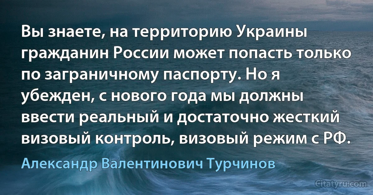 Вы знаете, на территорию Украины гражданин России может попасть только по заграничному паспорту. Но я убежден, с нового года мы должны ввести реальный и достаточно жесткий визовый контроль, визовый режим с РФ. (Александр Валентинович Турчинов)